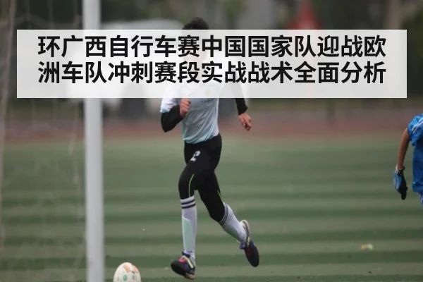 环广西自行车赛中国国家队迎战欧洲车队冲刺赛段实战战术全面分析