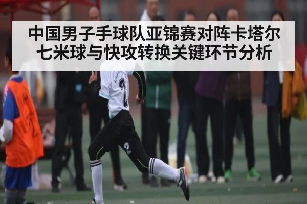 中国男子手球队亚锦赛对阵卡塔尔七米球与快攻转换关键环节分析